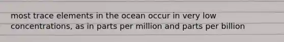 most trace elements in the ocean occur in very low concentrations, as in parts per million and parts per billion