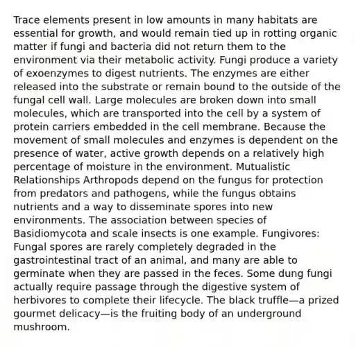 Trace elements present in low amounts in many habitats are essential for growth, and would remain tied up in rotting organic matter if fungi and bacteria did not return them to the environment via their metabolic activity. Fungi produce a variety of exoenzymes to digest nutrients. The enzymes are either released into the substrate or remain bound to the outside of the fungal cell wall. Large molecules are broken down into small molecules, which are transported into the cell by a system of protein carriers embedded in the cell membrane. Because the movement of small molecules and enzymes is dependent on the presence of water, active growth depends on a relatively high percentage of moisture in the environment. Mutualistic Relationships Arthropods depend on the fungus for protection from predators and pathogens, while the fungus obtains nutrients and a way to disseminate spores into new environments. The association between species of Basidiomycota and scale insects is one example. Fungivores: Fungal spores are rarely completely degraded in the gastrointestinal tract of an animal, and many are able to germinate when they are passed in the feces. Some dung fungi actually require passage through the digestive system of herbivores to complete their lifecycle. The black truffle—a prized gourmet delicacy—is the fruiting body of an underground mushroom.