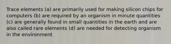 Trace elements (a) are primarily used for making silicon chips for computers (b) are required by an organism in minute quantities (c) are generally found in small quantities in the earth and are also called rare elements (d) are needed for detecting organism in the environment