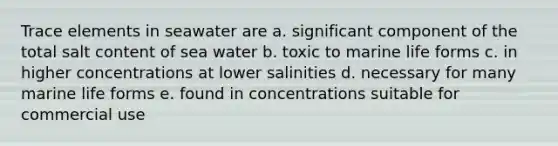 Trace elements in seawater are a. significant component of the total salt content of sea water b. toxic to marine life forms c. in higher concentrations at lower salinities d. necessary for many marine life forms e. found in concentrations suitable for commercial use