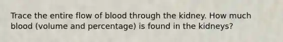 Trace the entire flow of blood through the kidney. How much blood (volume and percentage) is found in the kidneys?
