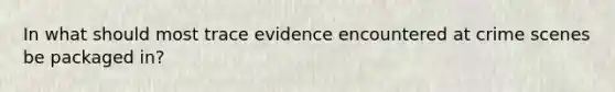 In what should most trace evidence encountered at crime scenes be packaged in?