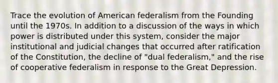 Trace the evolution of American federalism from the Founding until the 1970s. In addition to a discussion of the ways in which power is distributed under this system, consider the major institutional and judicial changes that occurred after ratification of the Constitution, the decline of "dual federalism," and the rise of cooperative federalism in response to the Great Depression.