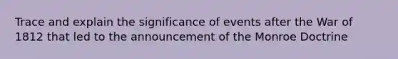 Trace and explain the significance of events after the War of 1812 that led to the announcement of the Monroe Doctrine