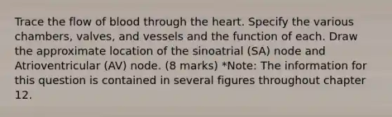 Trace the flow of blood through the heart. Specify the various chambers, valves, and vessels and the function of each. Draw the approximate location of the sinoatrial (SA) node and Atrioventricular (AV) node. (8 marks) *Note: The information for this question is contained in several figures throughout chapter 12.