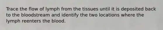 Trace the flow of lymph from the tissues until it is deposited back to <a href='https://www.questionai.com/knowledge/k7oXMfj7lk-the-blood' class='anchor-knowledge'>the blood</a>stream and identify the two locations where the lymph reenters the blood.