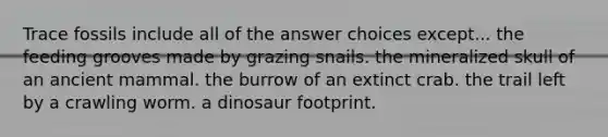 Trace fossils include all of the answer choices except... the feeding grooves made by grazing snails. the mineralized skull of an ancient mammal. the burrow of an extinct crab. the trail left by a crawling worm. a dinosaur footprint.