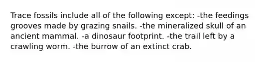 Trace fossils include all of the following except: -the feedings grooves made by grazing snails. -the mineralized skull of an ancient mammal. -a dinosaur footprint. -the trail left by a crawling worm. -the burrow of an extinct crab.