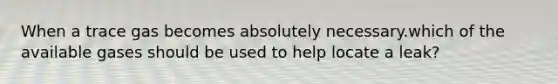 When a trace gas becomes absolutely necessary.which of the available gases should be used to help locate a leak?