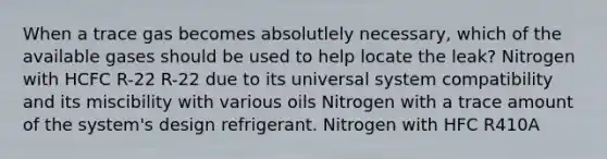 When a trace gas becomes absolutlely necessary, which of the available gases should be used to help locate the leak? Nitrogen with HCFC R-22 R-22 due to its universal system compatibility and its miscibility with various oils Nitrogen with a trace amount of the system's design refrigerant. Nitrogen with HFC R410A