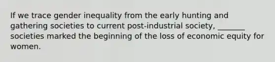 If we trace gender inequality from the early hunting and gathering societies to current post-industrial society, _______ societies marked the beginning of the loss of economic equity for women.