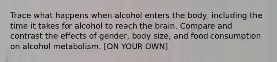 Trace what happens when alcohol enters the body, including the time it takes for alcohol to reach the brain. Compare and contrast the effects of gender, body size, and food consumption on alcohol metabolism. [ON YOUR OWN]