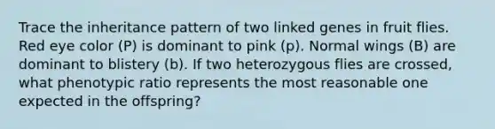 Trace the inheritance pattern of two linked genes in fruit flies. Red eye color (P) is dominant to pink (p). Normal wings (B) are dominant to blistery (b). If two heterozygous flies are crossed, what phenotypic ratio represents the most reasonable one expected in the offspring?