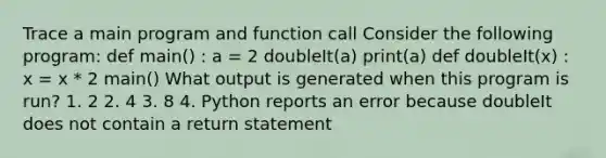 Trace a main program and function call Consider the following program: def main() : a = 2 doubleIt(a) print(a) def doubleIt(x) : x = x * 2 main() What output is generated when this program is run? 1. 2 2. 4 3. 8 4. Python reports an error because doubleIt does not contain a return statement