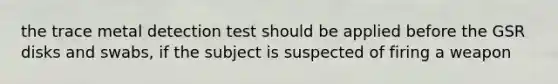 the trace metal detection test should be applied before the GSR disks and swabs, if the subject is suspected of firing a weapon