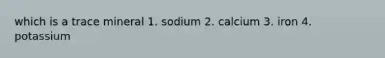 which is a trace mineral 1. sodium 2. calcium 3. iron 4. potassium