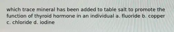 which trace mineral has been added to table salt to promote the function of thyroid hormone in an individual a. fluoride b. copper c. chloride d. iodine