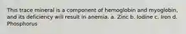 This trace mineral is a component of hemoglobin and myoglobin, and its deficiency will result in anemia. a. Zinc b. Iodine c. Iron d. Phosphorus