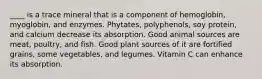 ____ is a trace mineral that is a component of hemoglobin, myoglobin, and enzymes. Phytates, polyphenols, soy protein, and calcium decrease its absorption. Good animal sources are meat, poultry, and fish. Good plant sources of it are fortified grains, some vegetables, and legumes. Vitamin C can enhance its absorption.