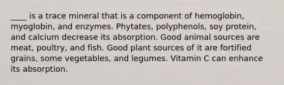 ____ is a trace mineral that is a component of hemoglobin, myoglobin, and enzymes. Phytates, polyphenols, soy protein, and calcium decrease its absorption. Good animal sources are meat, poultry, and fish. Good plant sources of it are fortified grains, some vegetables, and legumes. Vitamin C can enhance its absorption.