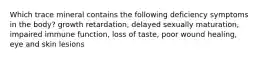 Which trace mineral contains the following deficiency symptoms in the body? growth retardation, delayed sexually maturation, impaired immune function, loss of taste, poor wound healing, eye and skin lesions