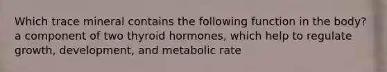 Which trace mineral contains the following function in the body? a component of two thyroid hormones, which help to regulate growth, development, and metabolic rate