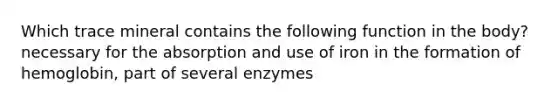 Which trace mineral contains the following function in the body? necessary for the absorption and use of iron in the formation of hemoglobin, part of several enzymes