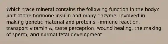 Which trace mineral contains the following function in the body? part of the hormone insulin and many enzyme, involved in making genetic material and proteins, immune reaction, transport vitamin A, taste perception, wound healing, the making of sperm, and normal fetal development