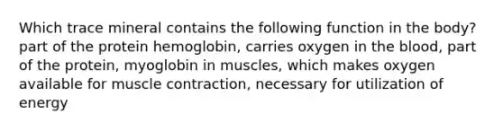 Which trace mineral contains the following function in the body? part of the protein hemoglobin, carries oxygen in the blood, part of the protein, myoglobin in muscles, which makes oxygen available for muscle contraction, necessary for utilization of energy