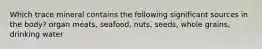 Which trace mineral contains the following significant sources in the body? organ meats, seafood, nuts, seeds, whole grains, drinking water