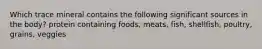 Which trace mineral contains the following significant sources in the body? protein containing foods, meats, fish, shellfish, poultry, grains, veggies