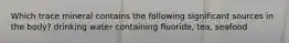 Which trace mineral contains the following significant sources in the body? drinking water containing fluoride, tea, seafood