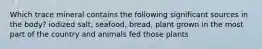 Which trace mineral contains the following significant sources in the body? iodized salt, seafood, bread, plant grown in the most part of the country and animals fed those plants