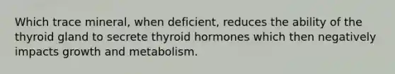 Which trace mineral, when deficient, reduces the ability of the thyroid gland to secrete thyroid hormones which then negatively impacts growth and metabolism.