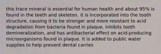 this trace mineral is essential for human health and about 95% is found in the teeth and skeleton. it is incorporated into the tooth structure, causing it to be stronger and more resistant to acid degradation from bacteria found in plaque, inhibits tooth demineralization, and has antibacterial effect on acid-producing microorganisms found in plaque. it is added to public water supplies to help prevent dental carries