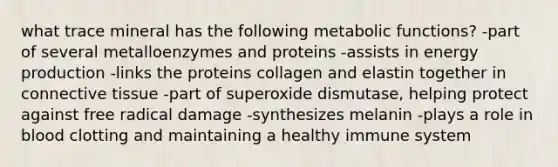 what trace mineral has the following metabolic functions? -part of several metalloenzymes and proteins -assists in energy production -links the proteins collagen and elastin together in connective tissue -part of superoxide dismutase, helping protect against free radical damage -synthesizes melanin -plays a role in blood clotting and maintaining a healthy immune system