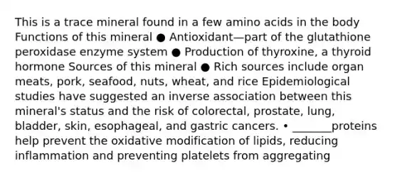 This is a trace mineral found in a few amino acids in the body Functions of this mineral ● Antioxidant—part of the glutathione peroxidase enzyme system ● Production of thyroxine, a thyroid hormone Sources of this mineral ● Rich sources include organ meats, pork, seafood, nuts, wheat, and rice Epidemiological studies have suggested an inverse association between this mineral's status and the risk of colorectal, prostate, lung, bladder, skin, esophageal, and gastric cancers. • _______proteins help prevent the oxidative modification of lipids, reducing inflammation and preventing platelets from aggregating