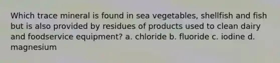 Which trace mineral is found in sea vegetables, shellfish and fish but is also provided by residues of products used to clean dairy and foodservice equipment? a. chloride b. fluoride c. iodine d. magnesium