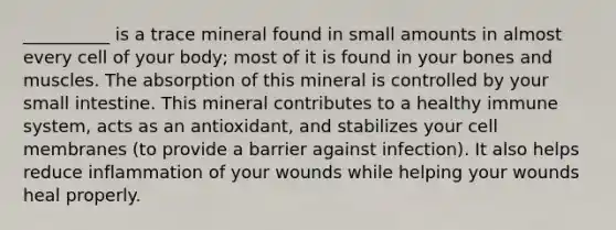 __________ is a trace mineral found in small amounts in almost every cell of your body; most of it is found in your bones and muscles. The absorption of this mineral is controlled by your small intestine. This mineral contributes to a healthy immune system, acts as an antioxidant, and stabilizes your cell membranes (to provide a barrier against infection). It also helps reduce inflammation of your wounds while helping your wounds heal properly.