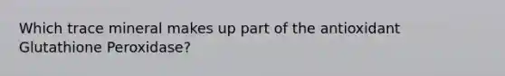 Which trace mineral makes up part of the antioxidant Glutathione Peroxidase?