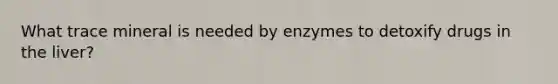 What trace mineral is needed by enzymes to detoxify drugs in the liver?