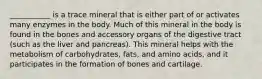 ___________ is a trace mineral that is either part of or activates many enzymes in the body. Much of this mineral in the body is found in the bones and accessory organs of the digestive tract (such as the liver and pancreas). This mineral helps with the metabolism of carbohydrates, fats, and amino acids, and it participates in the formation of bones and cartilage.