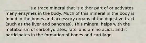 ___________ is a trace mineral that is either part of or activates many enzymes in the body. Much of this mineral in the body is found in the bones and accessory organs of the digestive tract (such as the liver and pancreas). This mineral helps with the metabolism of carbohydrates, fats, and amino acids, and it participates in the formation of bones and cartilage.