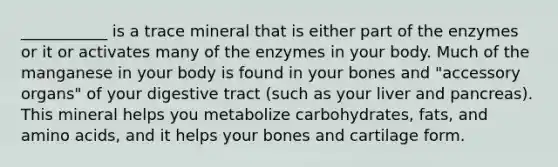 ___________ is a trace mineral that is either part of the enzymes or it or activates many of the enzymes in your body. Much of the manganese in your body is found in your bones and "accessory organs" of your digestive tract (such as your liver and pancreas). This mineral helps you metabolize carbohydrates, fats, and amino acids, and it helps your bones and cartilage form.