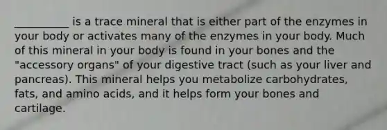 __________ is a trace mineral that is either part of the enzymes in your body or activates many of the enzymes in your body. Much of this mineral in your body is found in your bones and the "accessory organs" of your digestive tract (such as your liver and pancreas). This mineral helps you metabolize carbohydrates, fats, and amino acids, and it helps form your bones and cartilage.