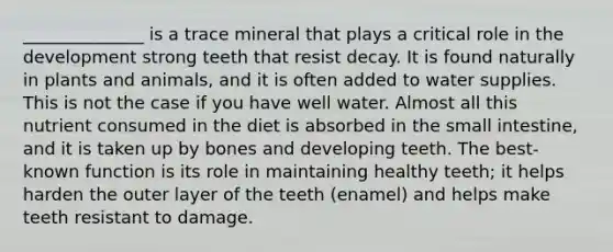 ______________ is a trace mineral that plays a critical role in the development strong teeth that resist decay. It is found naturally in plants and animals, and it is often added to water supplies. This is not the case if you have well water. Almost all this nutrient consumed in the diet is absorbed in the small intestine, and it is taken up by bones and developing teeth. The best-known function is its role in maintaining healthy teeth; it helps harden the outer layer of the teeth (enamel) and helps make teeth resistant to damage.