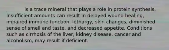 _______ is a trace mineral that plays a role in protein synthesis. Insufficient amounts can result in delayed wound healing, impaired immune function, lethargy, skin changes, diminished sense of smell and taste, and decreased appetite. Conditions such as cirrhosis of the liver, kidney disease, cancer and alcoholism, may result if deficient.