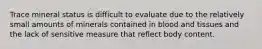 Trace mineral status is difficult to evaluate due to the relatively small amounts of minerals contained in blood and tissues and the lack of sensitive measure that reflect body content.