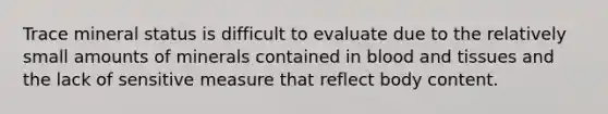 Trace mineral status is difficult to evaluate due to the relatively small amounts of minerals contained in blood and tissues and the lack of sensitive measure that reflect body content.