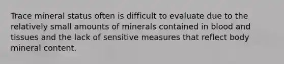 Trace mineral status often is difficult to evaluate due to the relatively small amounts of minerals contained in blood and tissues and the lack of sensitive measures that reflect body mineral content.